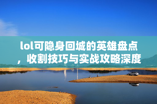 lol可隐身回城的英雄盘点，收割技巧与实战攻略深度解析