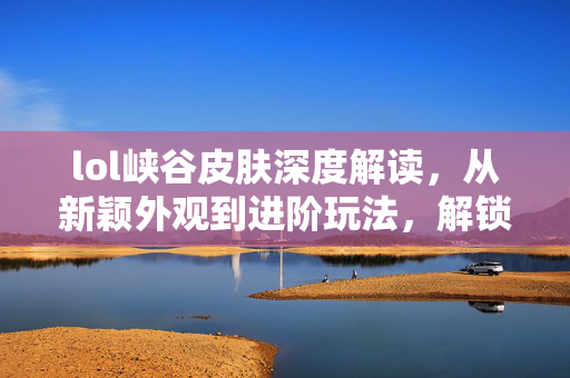 lol峡谷皮肤深度解读，从新颖外观到进阶玩法，解锁竞技新机遇