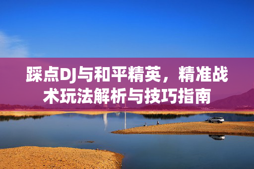 踩点DJ与和平精英，精准战术玩法解析与技巧指南
