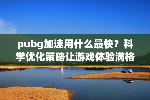 pubg加速用什么最快？科学优化策略让游戏体验满格！