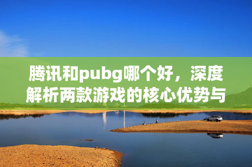 腾讯和pubg哪个好，深度解析两款游戏的核心优势与适用场景