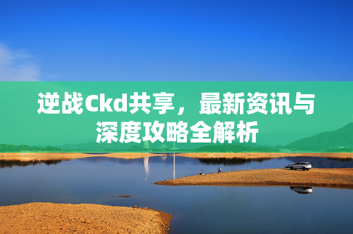 逆战Ckd共享，最新资讯与深度攻略全解析