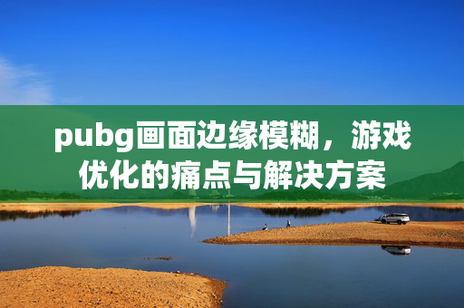 pubg画面边缘模糊，游戏优化的痛点与解决方案