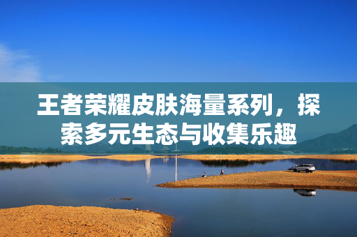 王者荣耀皮肤海量系列，探索多元生态与收集乐趣
