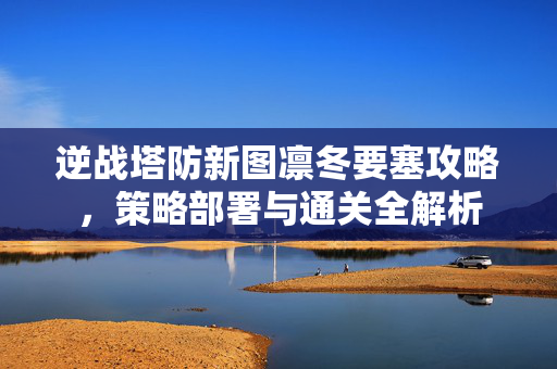 逆战塔防新图凛冬要塞攻略，策略部署与通关全解析