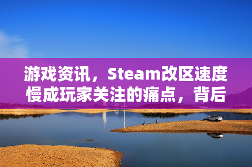 游戏资讯，Steam改区速度慢成玩家关注的痛点，背后的解决之道亟待关注