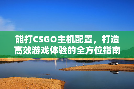 能打CSGO主机配置，打造高效游戏体验的全方位指南