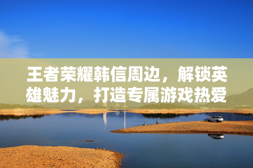 王者荣耀韩信周边，解锁英雄魅力，打造专属游戏热爱