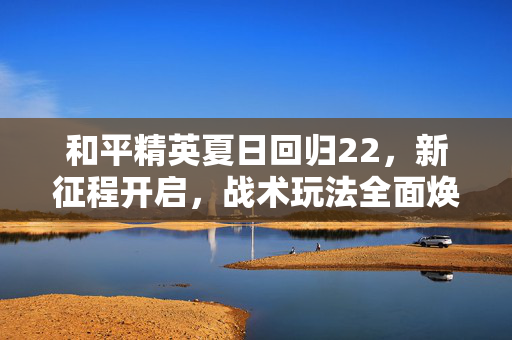 和平精英夏日回归22，新征程开启，战术玩法全面焕新，助力玩家体验高品质游戏新盛景