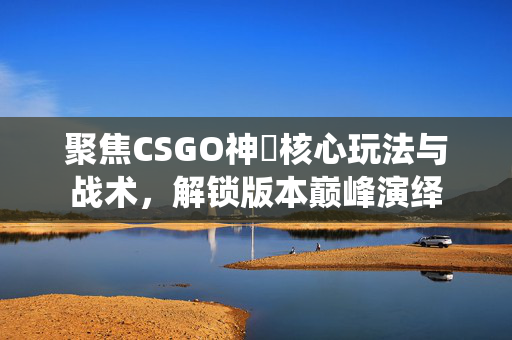 聚焦CSGO神袛核心玩法与战术，解锁版本巅峰演绎