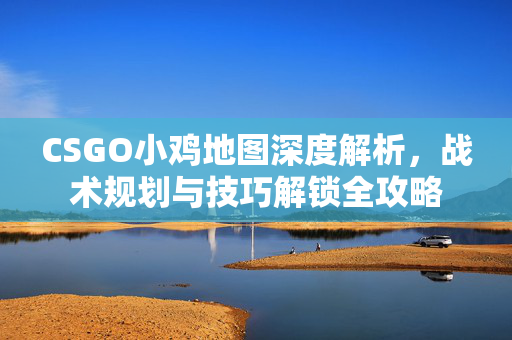 CSGO小鸡地图深度解析，战术规划与技巧解锁全攻略