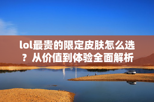 lol最贵的限定皮肤怎么选？从价值到体验全面解析