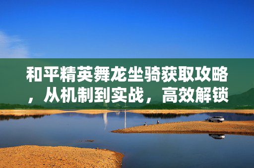 和平精英舞龙坐骑获取攻略，从机制到实战，高效解锁稀有资源