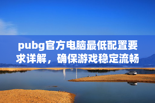 pubg官方电脑最低配置要求详解，确保游戏稳定流畅的核心参数指南