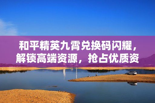 和平精英九霄兑换码闪耀，解锁高端资源，抢占优质资源先机