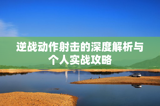 逆战动作射击的深度解析与个人实战攻略