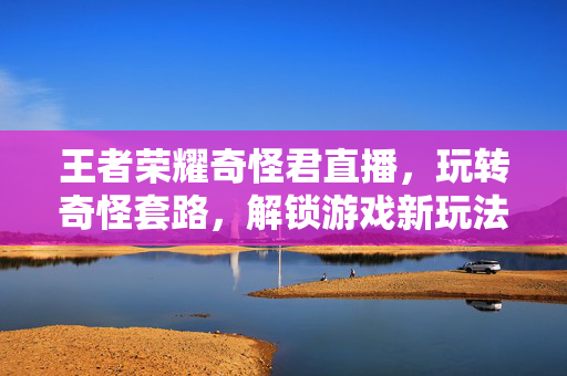 王者荣耀奇怪君直播，玩转奇怪套路，解锁游戏新玩法
