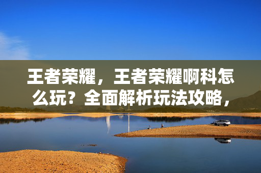 王者荣耀，王者荣耀啊科怎么玩？全面解析玩法攻略，助你轻松上分