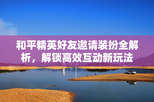 和平精英好友邀请装扮全解析，解锁高效互动新玩法