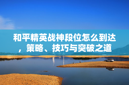 和平精英战神段位怎么到达，策略、技巧与突破之道