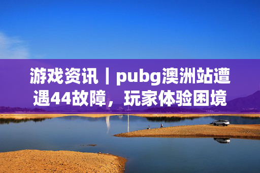 游戏资讯｜pubg澳洲站遭遇44故障，玩家体验困境与应对分析