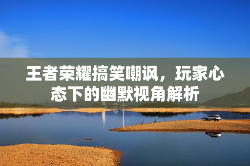 王者荣耀搞笑嘲讽，玩家心态下的幽默视角解析