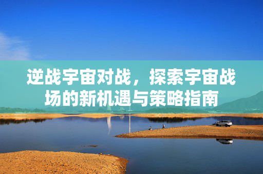 逆战宇宙对战，探索宇宙战场的新机遇与策略指南