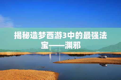 揭秘造梦西游3中的最强法宝——渊邪
