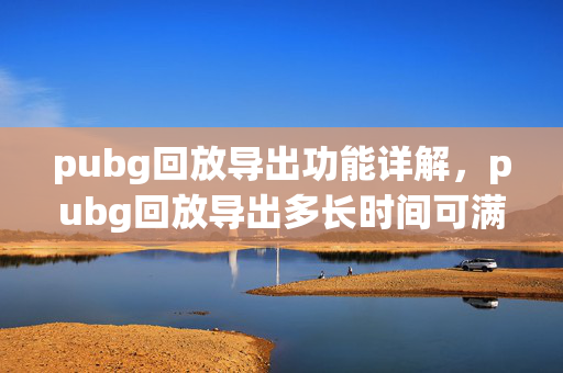 pubg回放导出功能详解，pubg回放导出多长时间可满足多场景需求
