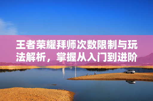 王者荣耀拜师次数限制与玩法解析，掌握从入门到进阶的关键技巧