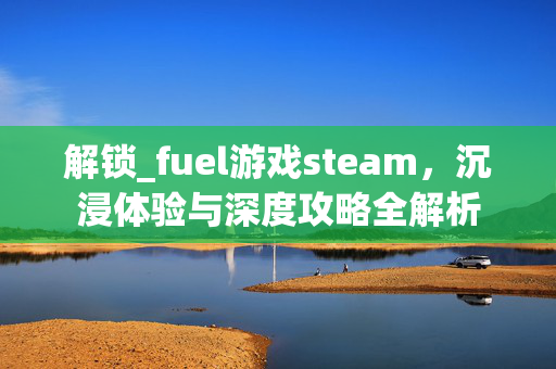 解锁_fuel游戏steam，沉浸体验与深度攻略全解析
