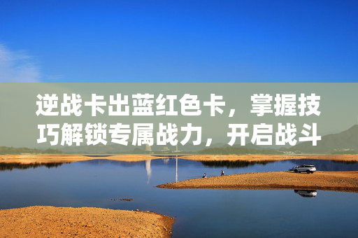 逆战卡出蓝红色卡，掌握技巧解锁专属战力，开启战斗新机遇