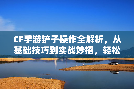 CF手游铲子操作全解析，从基础技巧到实战妙招，轻松掌握铲子效能