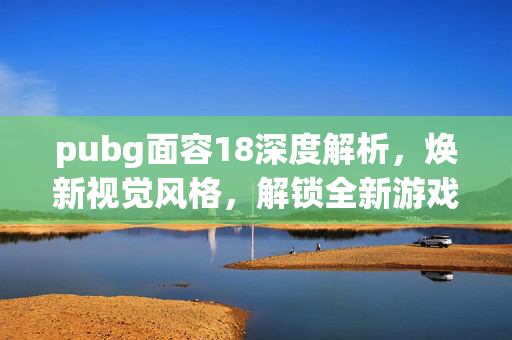 pubg面容18深度解析，焕新视觉风格，解锁全新游戏体验