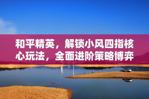 和平精英，解锁小风四指核心玩法，全面进阶策略博弈新境界