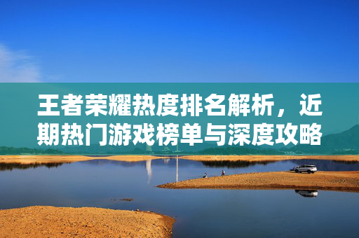 王者荣耀热度排名解析，近期热门游戏榜单与深度攻略指南