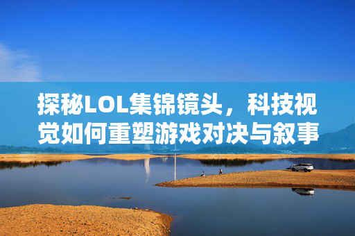 探秘LOL集锦镜头，科技视觉如何重塑游戏对决与叙事体验
