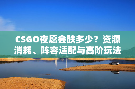 CSGO夜愿会跌多少？资源消耗、阵容适配与高阶玩法解析
