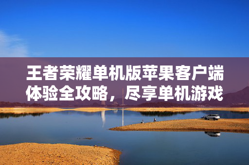 王者荣耀单机版苹果客户端体验全攻略，尽享单机游戏乐趣与技巧