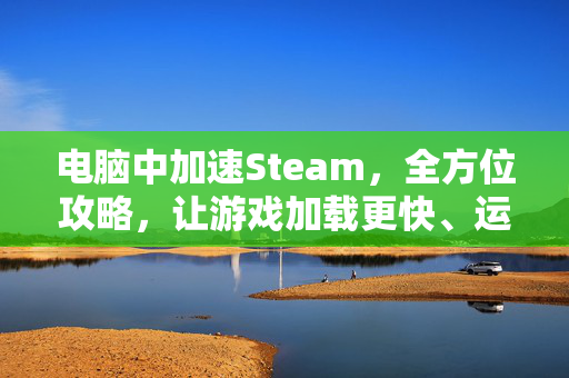 电脑中加速Steam，全方位攻略，让游戏加载更快、运行更流畅