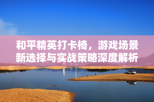 和平精英打卡椅，游戏场景新选择与实战策略深度解析