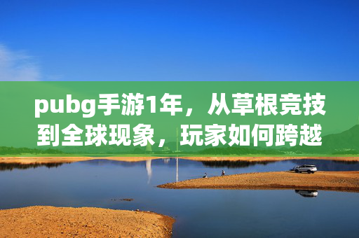 pubg手游1年，从草根竞技到全球现象，玩家如何跨越成长与挑战