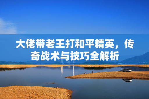 大佬带老王打和平精英，传奇战术与技巧全解析
