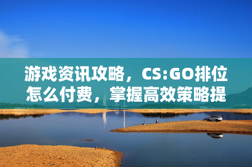游戏资讯攻略，CS:GO排位怎么付费，掌握高效策略提升胜率