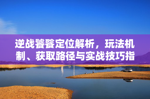 逆战饕餮定位解析，玩法机制、获取路径与实战技巧指南