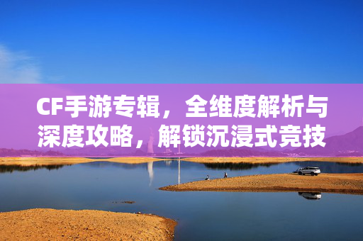CF手游专辑，全维度解析与深度攻略，解锁沉浸式竞技新体验