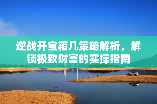 逆战开宝箱几策略解析，解锁极致财富的实操指南