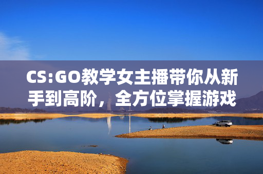 CS:GO教学女主播带你从新手到高阶，全方位掌握游戏技巧与战术玩法