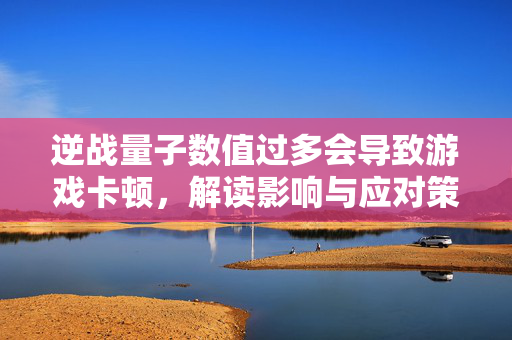 逆战量子数值过多会导致游戏卡顿，解读影响与应对策略