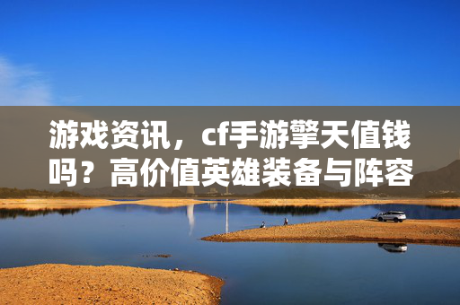 游戏资讯，cf手游擎天值钱吗？高价值英雄装备与阵容变现解析